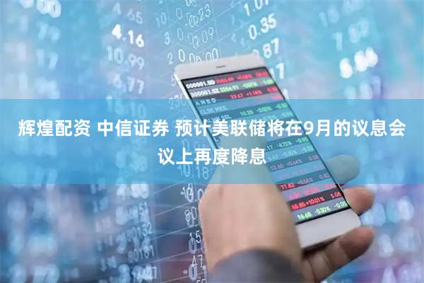 辉煌配资 中信证券 预计美联储将在9月的议息会议上再度降息
