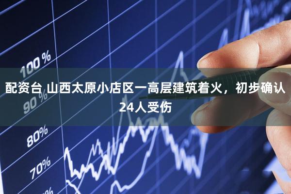 配资台 山西太原小店区一高层建筑着火，初步确认24人受伤