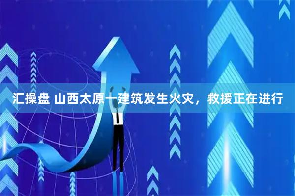 汇操盘 山西太原一建筑发生火灾，救援正在进行