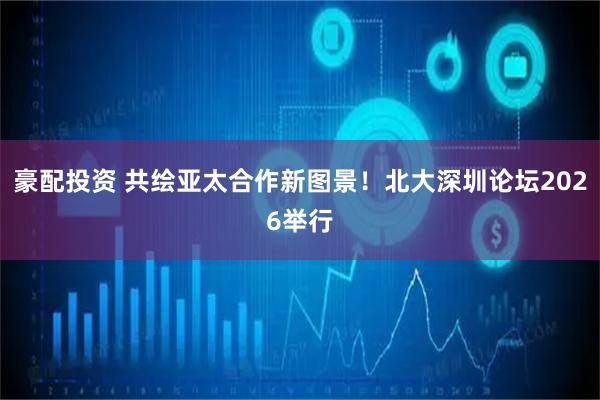 豪配投资 共绘亚太合作新图景！北大深圳论坛2026举行