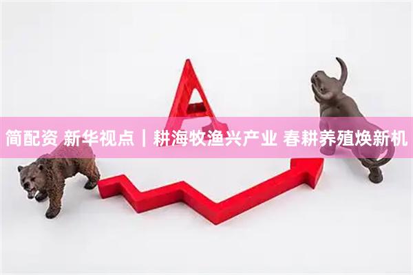 简配资 新华视点｜耕海牧渔兴产业 春耕养殖焕新机