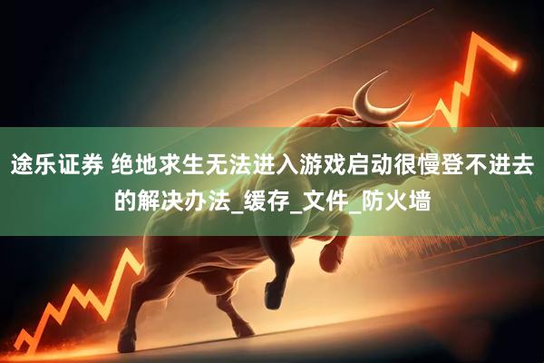 途乐证券 绝地求生无法进入游戏启动很慢登不进去的解决办法_缓存_文件_防火墙