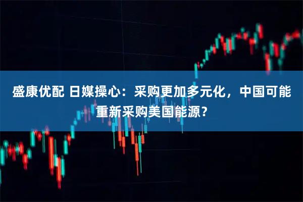 盛康优配 日媒操心：采购更加多元化，中国可能重新采购美国能源？