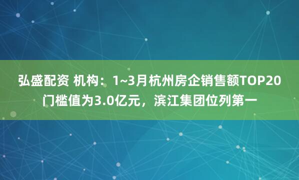 弘盛配资 机构：1~3月杭州房企销售额TOP20门槛值为3.0亿元，滨江集团位列第一