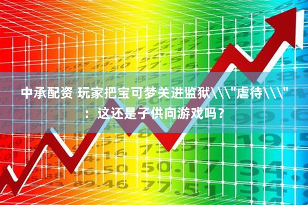 中承配资 玩家把宝可梦关进监狱\＂虐待\＂：这还是子供向游戏吗？