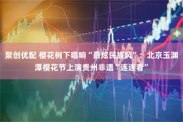 聚创优配 樱花树下唱响“最炫民族风”：北京玉渊潭樱花节上演贵州非遗“连连看”