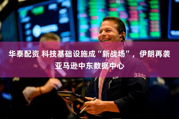 华泰配资 科技基础设施成“新战场”，伊朗再袭亚马逊中东数据中心