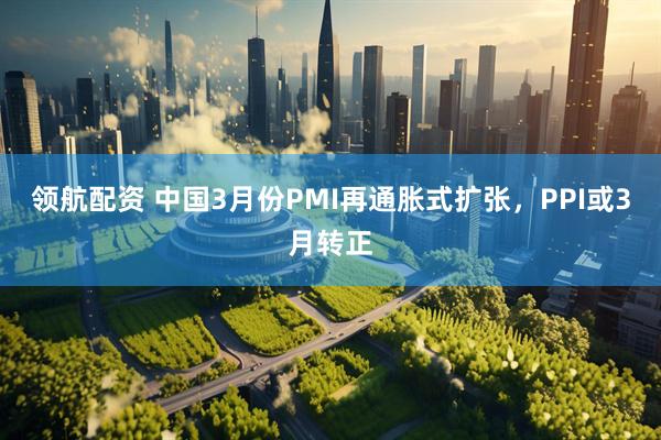 领航配资 中国3月份PMI再通胀式扩张，PPI或3月转正
