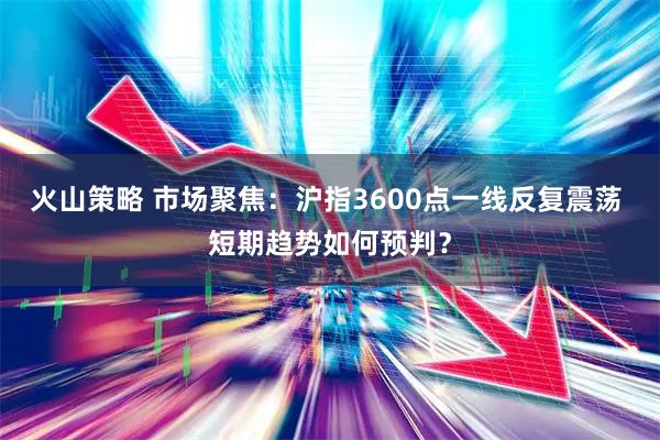 火山策略 市场聚焦：沪指3600点一线反复震荡 短期趋势如何预判？