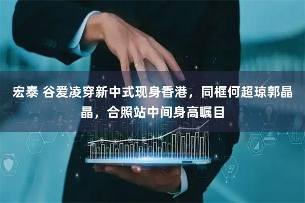 宏泰 谷爱凌穿新中式现身香港，同框何超琼郭晶晶，合照站中间身高瞩目
