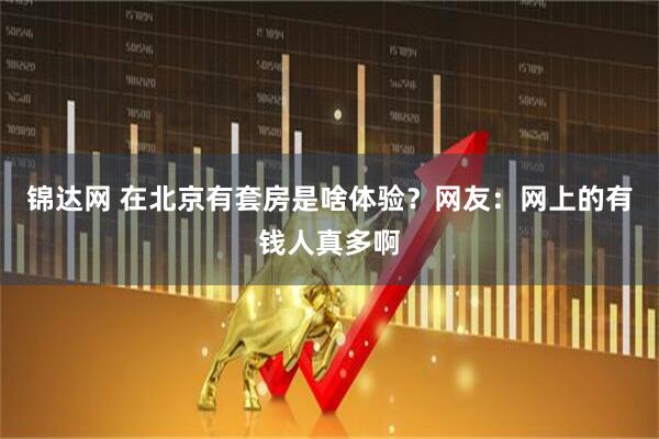 锦达网 在北京有套房是啥体验？网友：网上的有钱人真多啊