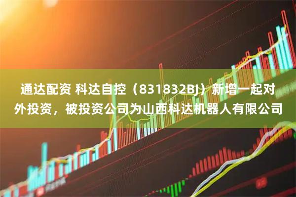 通达配资 科达自控（831832BJ）新增一起对外投资，被投资公司为山西科达机器人有限公司