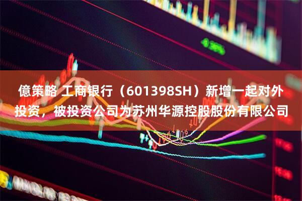 億策略 工商银行（601398SH）新增一起对外投资，被投资公司为苏州华源控股股份有限公司