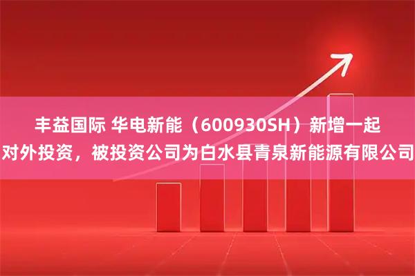 丰益国际 华电新能（600930SH）新增一起对外投资，被投资公司为白水县青泉新能源有限公司